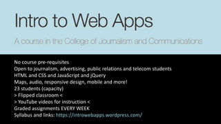 No course pre-requisites
Open to journalism, advertising, public relations and telecom students
HTML and CSS and JavaScript and jQuery
Maps, audio, responsive design, mobile and more!
23 students (capacity)
> Flipped classroom <
> YouTube videos for instruction <
Graded assignments EVERY WEEK
Syllabus and links: https://introwebapps.wordpress.com/
 