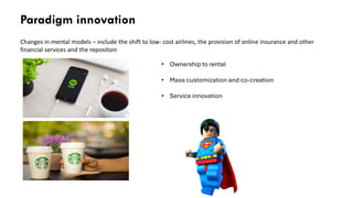 Paradigm innovation
Changes in mental models – include the shift to low- cost airlines, the provision of online insurance and other
financial services and the reposition
• Ownership to rental
• Mass customization and co-creation
• Service innovation
 