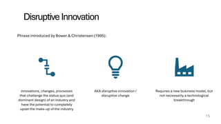 DisruptiveInnovation
15
innovations, changes, processes
that challenge the status quo (and
dominant design) of an industry and
have the potential to completely
upset the make-up of the industry
AKA disruptive innovation /
disruptive change
Requires a new business model, but
not necessarily a technological
breakthrough
Phrase introduced by Bower & Christensen (1995):
 
