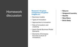 Homework
discussion
Research the given
companies and gather
insights on:
• Business models
• Types of innovation
• Approaches to innovation
• Role of innovation and
creativity
• Avant-Garde Business Model
Elements
• Elements of Company
Success (culture of
innovation)
• Returnr
• Vanguard Laundry
• Hysata
• New Story
• Brick Saey
 