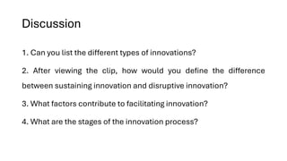 Discussion
1. Can you list the different types of innovations?
2. After viewing the clip, how would you define the difference
between sustaining innovation and disruptive innovation?
3. What factors contribute to facilitating innovation?
4. What are the stages of the innovation process?
 