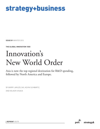 strategy+business
ISSUE 81 WINTER 2015
REPRINT 00370
BY BARRY JARUZELSKI, KEVIN SCHWARTZ,
AND VOLKER STAACK
THE GLOBAL INNOVATION 1000
Innovation’s
New World Order
Asia is now the top regional destination for R&D spending,
followed by North America and Europe.
 