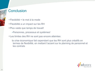 Conclusion

     Flexibilité = le mot à la mode
     Flexibilité a un impact sur les RH
     Plus vaste que temps de travail!
      -Personnes, processus et systèmes!
     Les limites des RH ne sont pas encore atteintes:
      la crise économique fait cependant que les RH sont plus créatifs en
       termes de flexibilité, en mettant l’accent sur le planning de personnel et
       les contrats




34
 