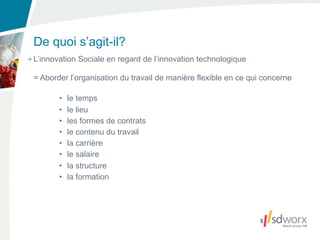 De quoi s’agit-il?
L’innovation Sociale en regard de l’innovation technologique

= Aborder l’organisation du travail de manière flexible en ce qui concerne

       •   le temps
       •   le lieu
       •   les formes de contrats
       •   le contenu du travail
       •   la carrière
       •   le salaire
       •   la structure
       •   la formation
 