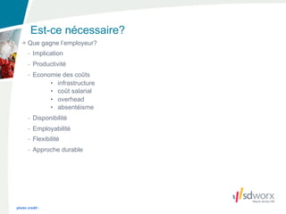 Est-ce nécessaire?
      Que gagne l’employeur?
      - Implication
      - Productivité
      - Economie des coûts
             • infrastructure
             • coût salarial
             • overhead
             • absentéisme
      - Disponibilité
      - Employabilité
      - Flexibilité
      - Approche durable




photo credit :
 