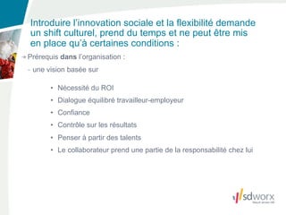 Introduire l’innovation sociale et la flexibilité demande
un shift culturel, prend du temps et ne peut être mis
en place qu’à certaines conditions :
Prérequis dans l’organisation :
- une vision basée sur

       • Nécessité du ROI
       • Dialogue équilibré travailleur-employeur
       • Confiance
       • Contrôle sur les résultats
       • Penser à partir des talents
       • Le collaborateur prend une partie de la responsabilité chez lui
 