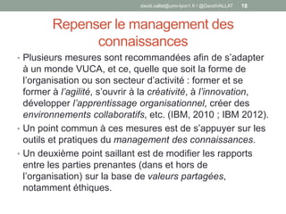 Repenser le management des
connaissances
• Plusieurs mesures sont recommandées afin de s’adapter
à un monde VUCA, et ce, quelle que soit la forme de
l’organisation ou son secteur d’activité : former et se
former à l’agilité, s’ouvrir à la créativité, à l’innovation,
développer l’apprentissage organisationnel, créer des
environnements collaboratifs, etc. (IBM, 2010 ; IBM 2012).
• Un point commun à ces mesures est de s’appuyer sur les
outils et pratiques du management des connaissances.
• Un deuxième point saillant est de modifier les rapports
entre les parties prenantes (dans et hors de
l’organisation) sur la base de valeurs partagées,
notamment éthiques.
david.vallat@univ-lyon1.fr / @DavidVALLAT 18
 