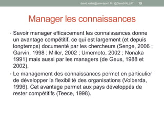 Manager les connaissances
• Savoir manager efficacement les connaissances donne
un avantage compétitif, ce qui est largement (et depuis
longtemps) documenté par les chercheurs (Senge, 2006 ;
Garvin, 1998 ; Miller, 2002 ; Umemoto, 2002 ; Nonaka
1991) mais aussi par les managers (de Geus, 1988 et
2002).
• Le management des connaissances permet en particulier
de développer la flexibilité des organisations (Volberda,
1996). Cet avantage permet aux pays développés de
rester compétitifs (Teece, 1998).
david.vallat@univ-lyon1.fr / @DavidVALLAT 19
 