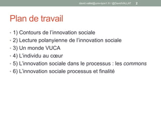 Plan de travail
• 1) Contours de l’innovation sociale
• 2) Lecture polanyienne de l’innovation sociale
• 3) Un monde VUCA
• 4) L’individu au cœur
• 5) L’innovation sociale dans le processus : les commons
• 6) L’innovation sociale processus et finalité
david.vallat@univ-lyon1.fr / @DavidVALLAT 2
 