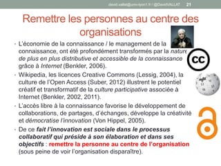 Remettre les personnes au centre des
organisations
• L’économie de la connaissance / le management de la
connaissance, ont été profondément transformés par la nature
de plus en plus distributive et accessible de la connaissance
grâce à Internet (Benkler, 2006).
• Wikipedia, les licences Creative Commons (Lessig, 2004), la
culture de l’Open Access (Suber, 2012) illustrent le potentiel
créatif et transformatif de la culture participative associée à
Internet (Benkler, 2002, 2011).
• L’accès libre à la connaissance favorise le développement de
collaborations, de partages, d’échanges, développe la créativité
et démocratise l’innovation (Von Hippel, 2005).
• De ce fait l’innovation est sociale dans le processus
collaboratif qui préside à son élaboration et dans ses
objectifs : remettre la personne au centre de l’organisation
(sous peine de voir l’organisation disparaître).
david.vallat@univ-lyon1.fr / @DavidVALLAT 21
 