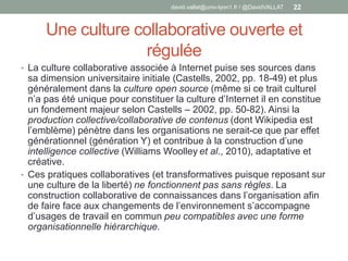 Une culture collaborative ouverte et
régulée
• La culture collaborative associée à Internet puise ses sources dans
sa dimension universitaire initiale (Castells, 2002, pp. 18-49) et plus
généralement dans la culture open source (même si ce trait culturel
n’a pas été unique pour constituer la culture d’Internet il en constitue
un fondement majeur selon Castells – 2002, pp. 50-82). Ainsi la
production collective/collaborative de contenus (dont Wikipedia est
l’emblème) pénètre dans les organisations ne serait-ce que par effet
générationnel (génération Y) et contribue à la construction d’une
intelligence collective (Williams Woolley et al., 2010), adaptative et
créative.
• Ces pratiques collaboratives (et transformatives puisque reposant sur
une culture de la liberté) ne fonctionnent pas sans règles. La
construction collaborative de connaissances dans l’organisation afin
de faire face aux changements de l’environnement s’accompagne
d’usages de travail en commun peu compatibles avec une forme
organisationnelle hiérarchique.
david.vallat@univ-lyon1.fr / @DavidVALLAT 22
 
