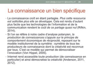 La connaissance un bien spécifique
• La connaissance croît en étant partagée. Plus cette ressource
est sollicitée plus elle se développe. Cela est rendu d’autant
plus facile que les technologies de l’information et de la
communication rendent le coût de ce partage quasi nul (Rifkin,
2014).
• Si l’on se réfère à notre cadre d’analyse polanyien, la
production de connaissances s’appuie sur le principe de
comportement économique de réciprocité, reposant sur le
modèle institutionnel de la symétrie : symétrie de tous les
producteurs de connaissance dont la créativité est reconnue
par tous. C’est ce modèle qui permet de démocratiser
l’innovation (Von Hippel, 2005).
• Internet rend accessible toute production (de connaissance en
particulier) et ainsi démocratise la créativité (Anderson, 2011,
2012).
david.vallat@univ-lyon1.fr / @DavidVALLAT 24
 