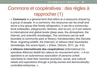 Commons et coopératives : des règles à
rapprocher (1)
• « Commons is a general term that refers to a ressource shared by
a group of people. In a commons, the ressource can be small and
serve a tiny group (the family refrigerator), it can be a community-
level (sidewalks, playgrounds, libraries, and so on), or it can extend
to international and global levels (deep seas, the atmosphere, the
internet, and scientific knowledge). The commons can be well
bounded (a community park or library); transboundary (the Danube
River, migrating wildlife, the Internet); or without clear boundaries
(knowledge, the ozone layer). » (Hess, Ostrom, 2011, pp. 4-5).
• L’alliance internationale des coopératives (International Co-
operative Alliance) établit les valeurs du mouvement ainsi : « A co-
operative is an autonomous association of persons united
voluntarily to meet their common economic, social, and cultural
needs and aspirations through a jointly-owned and democratically-
controlled enterprise. » .
david.vallat@univ-lyon1.fr / @DavidVALLAT 26
 