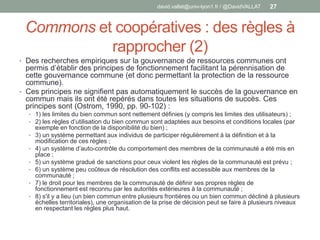 Commons et coopératives : des règles à
rapprocher (2)
• Des recherches empiriques sur la gouvernance de ressources communes ont
permis d’établir des principes de fonctionnement facilitant la pérennisation de
cette gouvernance commune (et donc permettant la protection de la ressource
commune).
• Ces principes ne signifient pas automatiquement le succès de la gouvernance en
commun mais ils ont été repérés dans toutes les situations de succès. Ces
principes sont (Ostrom, 1990, pp. 90-102) :
• 1) les limites du bien commun sont nettement définies (y compris les limites des utilisateurs) ;
• 2) les règles d’utilisation du bien commun sont adaptées aux besoins et conditions locales (par
exemple en fonction de la disponibilité du bien) ;
• 3) un système permettant aux individus de participer régulièrement à la définition et à la
modification de ces règles ;
• 4) un système d’auto-contrôle du comportement des membres de la communauté a été mis en
place ;
• 5) un système gradué de sanctions pour ceux violent les règles de la communauté est prévu ;
• 6) un système peu coûteux de résolution des conflits est accessible aux membres de la
communauté ;
• 7) le droit pour les membres de la communauté de définir ses propres règles de
fonctionnement est reconnu par les autorités extérieures à la communauté ;
• 8) s'il y a lieu (un bien commun entre plusieurs frontières ou un bien commun décliné à plusieurs
échelles territoriales), une organisation de la prise de décision peut se faire à plusieurs niveaux
en respectant les règles plus haut.
david.vallat@univ-lyon1.fr / @DavidVALLAT 27
 