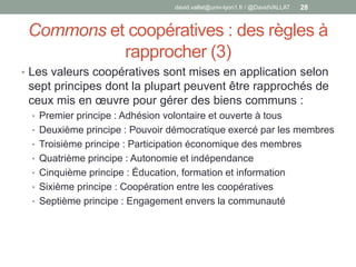 Commons et coopératives : des règles à
rapprocher (3)
• Les valeurs coopératives sont mises en application selon
sept principes dont la plupart peuvent être rapprochés de
ceux mis en œuvre pour gérer des biens communs :
• Premier principe : Adhésion volontaire et ouverte à tous
• Deuxième principe : Pouvoir démocratique exercé par les membres
• Troisième principe : Participation économique des membres
• Quatrième principe : Autonomie et indépendance
• Cinquième principe : Éducation, formation et information
• Sixième principe : Coopération entre les coopératives
• Septième principe : Engagement envers la communauté
david.vallat@univ-lyon1.fr / @DavidVALLAT 28
 