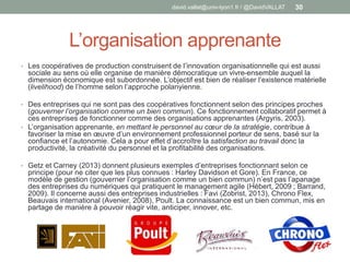 L’organisation apprenante
• Les coopératives de production construisent de l’innovation organisationnelle qui est aussi
sociale au sens où elle organise de manière démocratique un vivre-ensemble auquel la
dimension économique est subordonnée. L’objectif est bien de réaliser l’existence matérielle
(livelihood) de l’homme selon l’approche polanyienne.
• Des entreprises qui ne sont pas des coopératives fonctionnent selon des principes proches
(gouverner l’organisation comme un bien commun). Ce fonctionnement collaboratif permet à
ces entreprises de fonctionner comme des organisations apprenantes (Argyris, 2003).
• L’organisation apprenante, en mettant le personnel au cœur de la stratégie, contribue à
favoriser la mise en œuvre d’un environnement professionnel porteur de sens, basé sur la
confiance et l’autonomie. Cela a pour effet d’accroître la satisfaction au travail donc la
productivité, la créativité du personnel et la profitabilité des organisations.
• Getz et Carney (2013) donnent plusieurs exemples d’entreprises fonctionnant selon ce
principe (pour ne citer que les plus connues : Harley Davidson et Gore). En France, ce
modèle de gestion (gouverner l’organisation comme un bien commun) n’est pas l’apanage
des entreprises du numériques qui pratiquent le management agile (Hébert, 2009 ; Barrand,
2009). Il concerne aussi des entreprises industrielles : Favi (Zobrist, 2013), Chrono Flex,
Beauvais international (Avenier, 2008), Poult. La connaissance est un bien commun, mis en
partage de manière à pouvoir réagir vite, anticiper, innover, etc.
david.vallat@univ-lyon1.fr / @DavidVALLAT 30
 