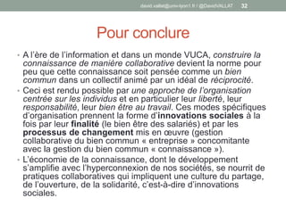 Pour conclure
• A l’ère de l’information et dans un monde VUCA, construire la
connaissance de manière collaborative devient la norme pour
peu que cette connaissance soit pensée comme un bien
commun dans un collectif animé par un idéal de réciprocité.
• Ceci est rendu possible par une approche de l’organisation
centrée sur les individus et en particulier leur liberté, leur
responsabilité, leur bien être au travail. Ces modes spécifiques
d’organisation prennent la forme d’innovations sociales à la
fois par leur finalité (le bien être des salariés) et par les
processus de changement mis en œuvre (gestion
collaborative du bien commun « entreprise » concomitante
avec la gestion du bien commun « connaissance »).
• L’économie de la connaissance, dont le développement
s’amplifie avec l’hyperconnexion de nos sociétés, se nourrit de
pratiques collaboratives qui impliquent une culture du partage,
de l’ouverture, de la solidarité, c’est-à-dire d’innovations
sociales.
david.vallat@univ-lyon1.fr / @DavidVALLAT 32
 