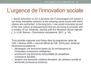 L’urgence de l’innovation sociale
david.vallat@univ-lyon1.fr / @DavidVALLAT 6
« Social innovation is not a panacea but if encouraged and valued it
can bring immediate solutions to the pressing social issues with which
citizens are confronted. In the long term, I see social innovation as part
of the new culture of empowerment that we are trying to promote with
a number of our initiatives, starting with the Renewed Social Agenda.
[...] » (J.M. Baroso - Commission européenne, 2011, p. 14).
Trois priorités majeures sont fixées dans le programme cadre de
l’UE « Horizon 2020 » (Journal officiel de l’UE, 2013) pour renforcer
l'économie européenne :
- développer une économie basée sur la connaissance et
l'innovation (croissance intelligente) ;
- promouvoir une économie renouvelable et compétitive
(croissance durable) ;
- soutenir une économie créatrice d'emplois, de cohésion sociale et
territoriale (croissance inclusive).
 