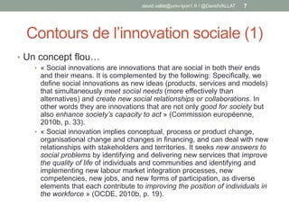 Contours de l’innovation sociale (1)
• Un concept flou…
• « Social innovations are innovations that are social in both their ends
and their means. It is complemented by the following: Specifically, we
define social innovations as new ideas (products, services and models)
that simultaneously meet social needs (more effectively than
alternatives) and create new social relationships or collaborations. In
other words they are innovations that are not only good for society but
also enhance society’s capacity to act » (Commission européenne,
2010b, p. 33).
• « Social innovation implies conceptual, process or product change,
organisational change and changes in financing, and can deal with new
relationships with stakeholders and territories. It seeks new answers to
social problems by identifying and delivering new services that improve
the quality of life of individuals and communities and identifying and
implementing new labour market integration processes, new
competencies, new jobs, and new forms of participation, as diverse
elements that each contribute to improving the position of individuals in
the workforce » (OCDE, 2010b, p. 19).
david.vallat@univ-lyon1.fr / @DavidVALLAT 7
 