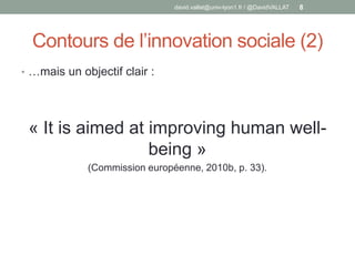 Contours de l’innovation sociale (2)
• …mais un objectif clair :
« It is aimed at improving human well-
being »
(Commission européenne, 2010b, p. 33).
david.vallat@univ-lyon1.fr / @DavidVALLAT 8
 