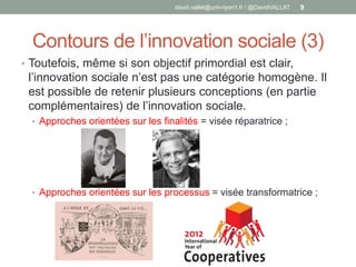 Contours de l’innovation sociale (3)
• Toutefois, même si son objectif primordial est clair,
l’innovation sociale n’est pas une catégorie homogène. Il
est possible de retenir plusieurs conceptions (en partie
complémentaires) de l’innovation sociale.
• Approches orientées sur les finalités = visée réparatrice ;
• Approches orientées sur les processus = visée transformatrice ;
david.vallat@univ-lyon1.fr / @DavidVALLAT 9
 