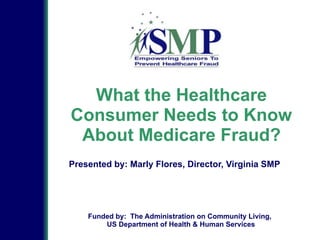 What the Healthcare
Consumer Needs to Know
About Medicare Fraud?
Presented by: Marly Flores, Director, Virginia SMP
Funded by: The Administration on Community Living,
US Department of Health & Human Services
 