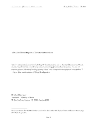 An Examination of Space as an Actor in Innovation                             Media, Stuff and Values - CM 5033




An Examination of Space as an Actor in Innovation




“There’s a temptation in our networked age to think that ideas can be developed by email and iChat.
That’s crazy. Creativity comes from spontaneous meetings, from random discussions. You run into
someone, you ask what they’re doing, you say ‘Wow,” and soon you’re cooking up all sorts of ideas.”1
- Steve Jobs on the design of Pixar Headquarters




Heather Blanchard
American University of Paris
Media, Stuff and Values: CM 5033 - Spring 2012




1Isaacson, Walter. "The Real Leadership Lessons from Steve Jobs." The Magazine. Harvard Business Review, Apr.
2012. Web. 20 Apr. 2012.


                                                    Page 1
 