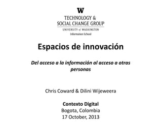 Espacios de innovación
Del acceso a la información al acceso a otras
personas

Chris Coward & Dilini Wijeweera
Contexto Digital
Bogota, Colombia
17 October, 2013

 