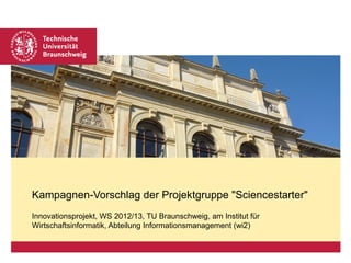 Kampagnen-Vorschlag der Projektgruppe "Sciencestarter"
Innovationsprojekt, WS 2012/13, TU Braunschweig, am Institut für
Wirtschaftsinformatik, Abteilung Informationsmanagement (wi2)
 