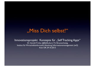 „Miss Dich selbst!“
Innovationsprojekt: Konzepte für „Self Tracking Apps“
Dr. Gerald Fricke (@Ballkultur), TU Braunschweig,
Institut für Wirtschaftsinformatik, Abteilung Informationsmanagement (wi2)
Kick Off, 29.10.2013

 