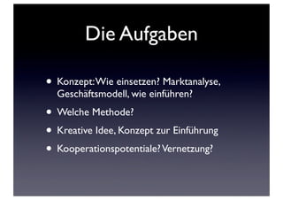 Die Aufgaben
• Konzept: Wie einsetzen? Marktanalyse,
Geschäftsmodell, wie einführen?

• Welche Methode?
• Kreative Idee, Konzept zur Einführung
• Kooperationspotentiale? Vernetzung?

 