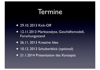 Termine
• 29.10. 2013 Kick-Off
• 12.11.2013 Marktanalyse, Geschäftsmodell,
Forschungsstand

• 26.11. 2013 Kreative Idee
• 10.12. 2013 Schulterblick (optional)
• 21.1.2014 Präsentation des Konzepts

 