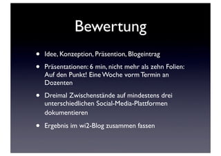 Bewertung
•
•

Idee, Konzeption, Präsention, Blogeintrag

•

Dreimal Zwischenstände auf mindestens drei
unterschiedlichen Social-Media-Plattformen
dokumentieren

•

Ergebnis im wi2-Blog zusammen fassen

Präsentationen: 6 min, nicht mehr als zehn Folien:
Auf den Punkt! Eine Woche vorm Termin an
Dozenten

 