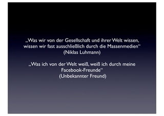 „Was wir von der Gesellschaft und ihrer Welt wissen,
wissen wir fast ausschließlich durch die Massenmedien“
(Niklas Luhmann)
„Was ich von der Welt weiß, weiß ich durch meine
Facebook-Freunde“
(Unbekannter Freund)

 
