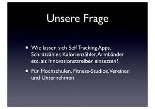 Unsere Frage
• Wie lassen sich Self Tracking Apps,

Schrittzähler, Kalorienzähler, Armbänder
etc. als Innovationsttreiber einsetzen?

• Für Hochschulen, Fitness-Studios,Vereinen
und Unternehmen

 
