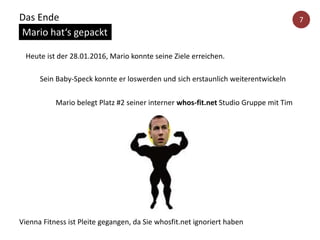 Heute ist der 28.01.2016, Mario konnte seine Ziele erreichen.
Mario belegt Platz #2 seiner interner whos-fit.net Studio Gruppe mit Tim
Sein Baby-Speck konnte er loswerden und sich erstaunlich weiterentwickeln
Vienna Fitness ist Pleite gegangen, da Sie whosfit.net ignoriert haben
Das Ende
Mario hat‘s gepackt
7
 