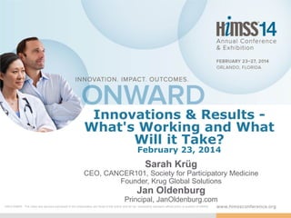 Innovations & Results What's Working and What
Will it Take?
February 23, 2014

Sarah Krüg
CEO, CANCER101, Society for Participatory Medicine
Founder, Krug Global Solutions

Jan Oldenburg
Principal, JanOldenburg.com
DISCLAIMER: The views and opinions expressed in this presentation are those of the author and do not necessarily represent official policy or position of HIMSS.

 