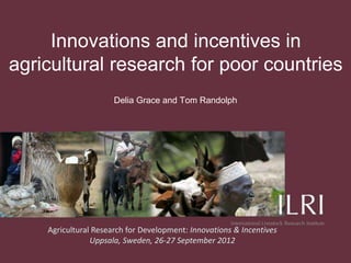Innovations and incentives in
agricultural research for poor countries
                      Delia Grace and Tom Randolph




    Agricultural Research for Development: Innovations & Incentives
                Uppsala, Sweden, 26-27 September 2012
 