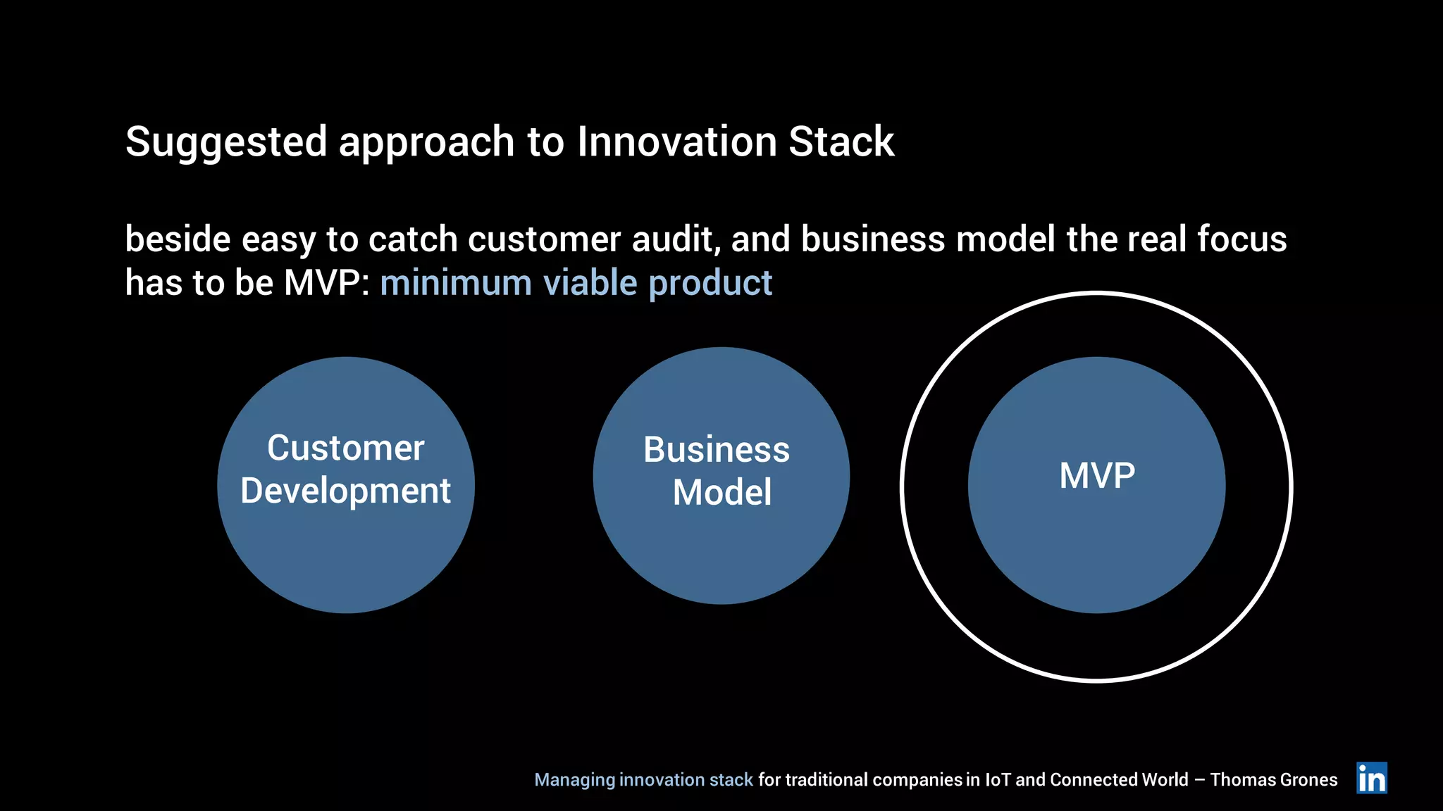 Suggested approach to Innovation Stack
beside easy to catch customer audit, and business model the real focus
has to be MVP: minimum viable product
Customer
Development
Business
Model MVP
Managing innovation stack for traditional companiesin IoT and Connected World – Thomas Grones
 