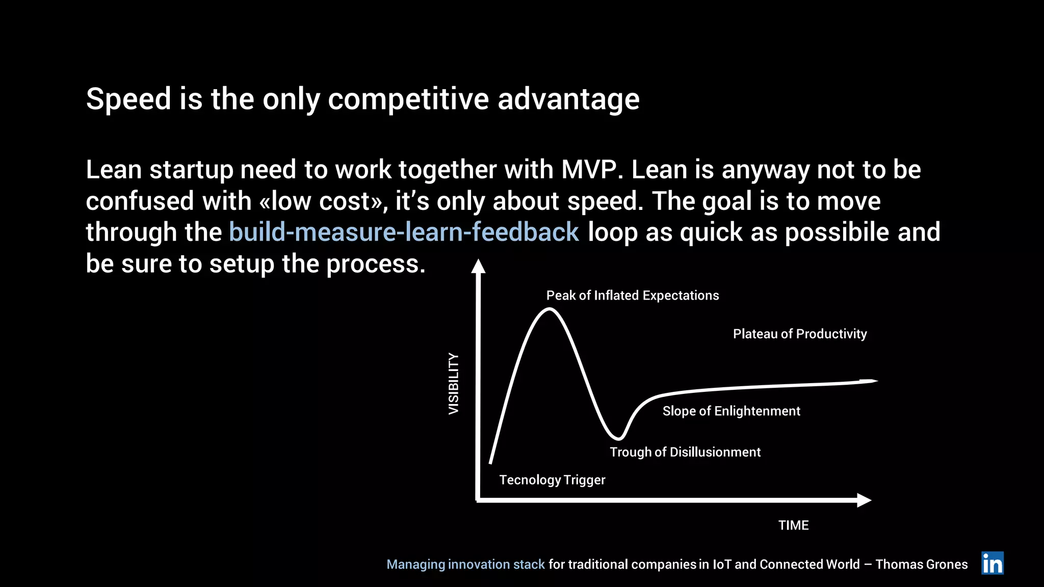 Speed is the only competitive advantage
Lean startup need to work together with MVP. Lean is anyway not to be
confused with «low cost», it’s only about speed. The goal is to move
through the build-measure-learn-feedback loop as quick as possibile and
be sure to setup the process.
Tecnology Trigger
Trough of Disillusionment
Slope of Enlightenment
Plateau of Productivity
Peak of Inflated Expectations
VISIBILITY
TIME
Managing innovation stack for traditional companiesin IoT and Connected World – Thomas Grones
 