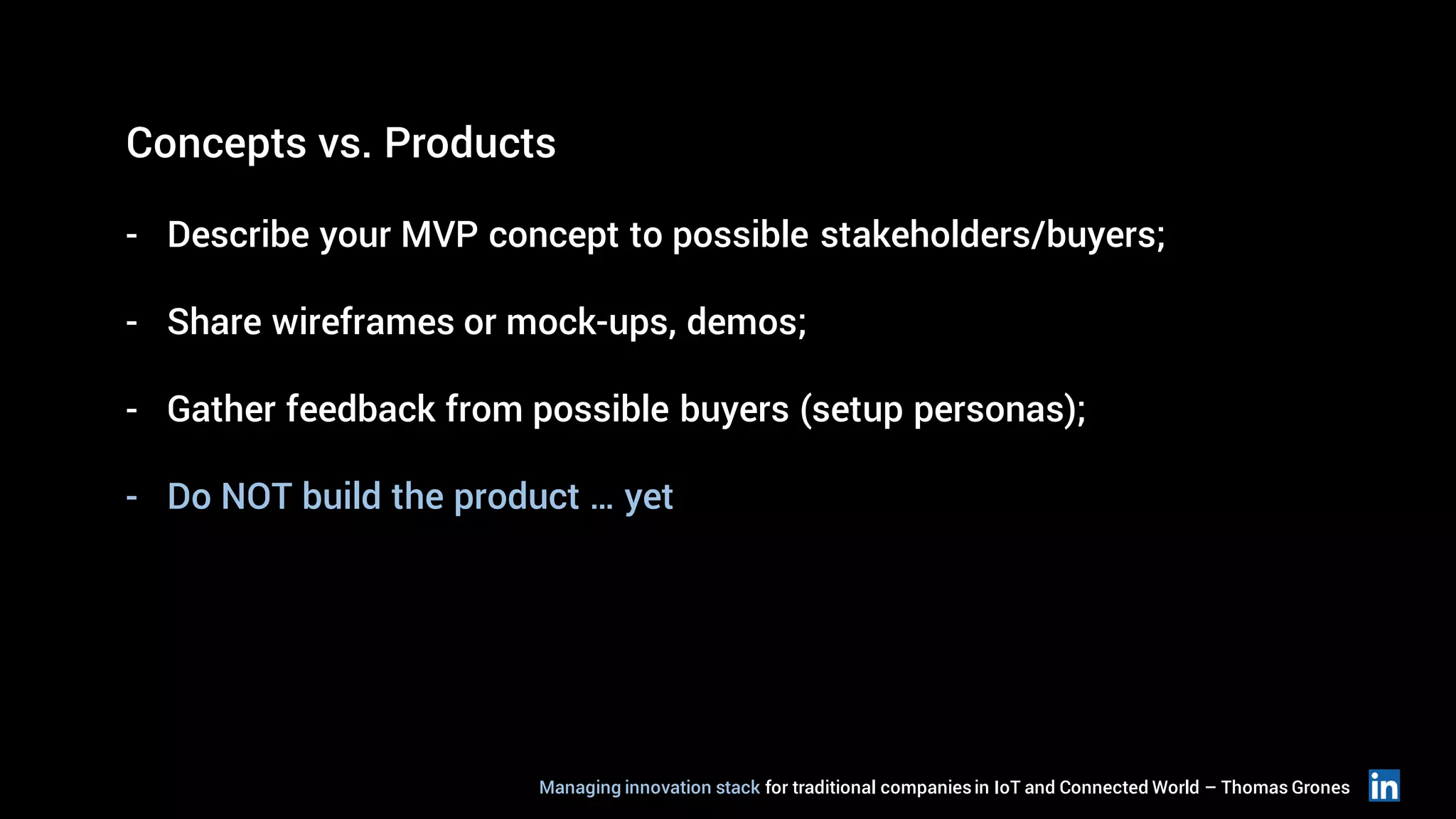 Concepts vs. Products
- Describe your MVP concept to possible stakeholders/buyers;
- Share wireframes or mock-ups, demos;
- Gather feedback from possible buyers (setup personas);
- Do NOT build the product … yet
Managing innovation stack for traditional companiesin IoT and Connected World – Thomas Grones
 