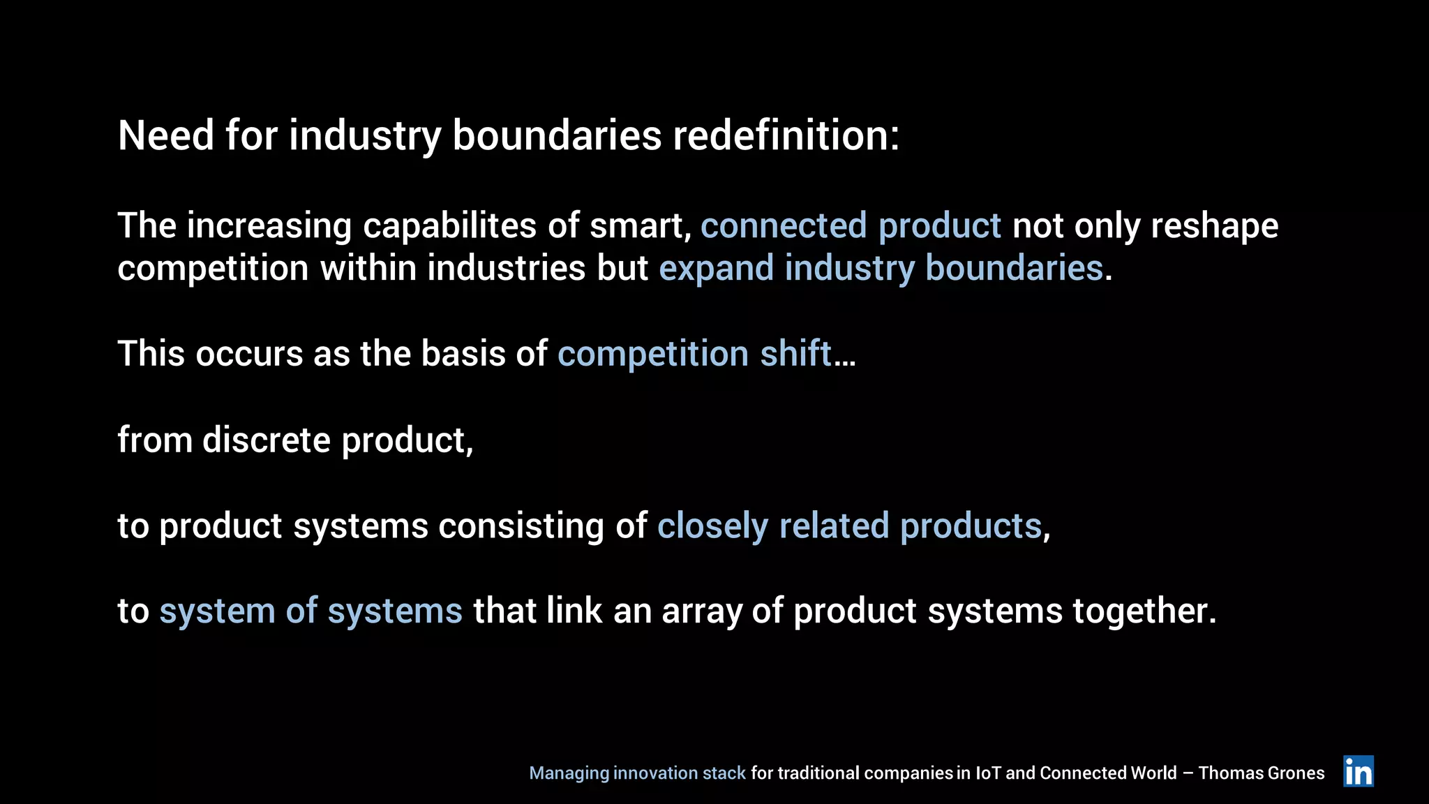 Need for industry boundaries redefinition:
The increasing capabilites of smart, connected product not only reshape
competition within industries but expand industry boundaries.
This occurs as the basis of competition shift…
from discrete product,
to product systems consisting of closely related products,
to system of systems that link an array of product systems together.
Managing innovation stack for traditional companiesin IoT and Connected World – Thomas Grones
 