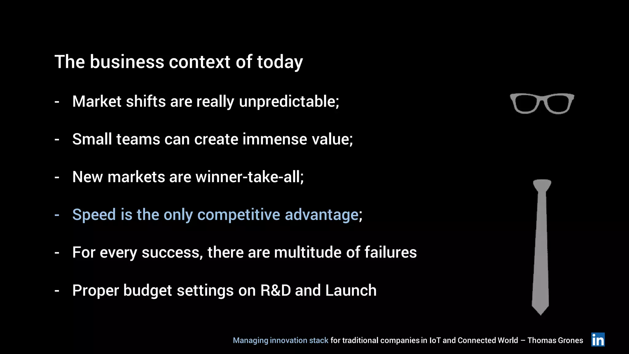 The business context of today
- Market shifts are really unpredictable;
- Small teams can create immense value;
- New markets are winner-take-all;
- Speed is the only competitive advantage;
- For every success, there are multitude of failures
- Proper budget settings on R&D and Launch
Managing innovation stack for traditional companiesin IoT and Connected World – Thomas Grones
 