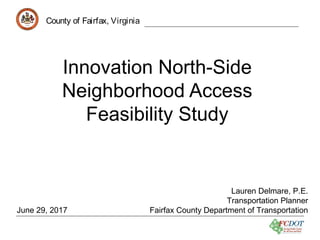 County of Fairfax, Virginia
Innovation North-Side
Neighborhood Access
Feasibility Study
County of Fairfax, Virginia
Lauren Delmare, P.E.
Transportation Planner
Fairfax County Department of TransportationJune 29, 2017
 