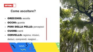 Come ascoltare?
● ORECCHIE: ascolta
● OCCHI: guarda
● PORI DELLA PELLE: percepisci
● CUORE: senti
● CERVELLO: ragiona, intuisci,
deduci, comprendi, reagisci…
 