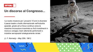 ‘La nostra missione per i prossimi 10 anni è diventare
il paese leader a livello internazionale nell'industria
spaziale, grazie ad un focus continuo verso la
massima innovazione incentrata su forti investimenti in
ricerca e sviluppo, team altamente performanti e
iniziative aerospaziali strategicamente mirate.’
(J. F. Kennedy – May 25th, 1961)
Un discorso al Congresso...
 