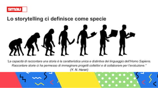 Lo storytelling ci definisce come specie
‘La capacità di raccontare una storia è la caratteristica unica e distintiva del linguaggio dell’Homo Sapiens.
Raccontare storie ci ha permesso di immaginare progetti collettivi e di collaborare per l’evoluzione.’’
(Y. N. Harari)
 