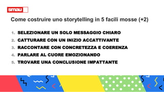 Come costruire uno storytelling in 5 facili mosse (+2)
1. SELEZIONARE UN SOLO MESSAGGIO CHIARO
2. CATTURARE CON UN INIZIO ACCATTIVANTE
3. RACCONTARE CON CONCRETEZZA E COERENZA
4. PARLARE AL CUORE EMOZIONANDO
5. TROVARE UNA CONCLUSIONE IMPATTANTE
 