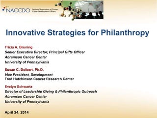 Innovative Strategies for Philanthropy
Tricia A. Bruning
Senior Executive Director, Principal Gifts Officer
Abramson Cancer Center
University of Pennsylvania
Susan C. Dolbert, Ph.D.
Vice President, Development
Fred Hutchinson Cancer Research Center
Evelyn Schwartz
Director of Leadership Giving & Philanthropic Outreach
Abramson Cancer Center
University of Pennsylvania
April 24, 2014
 