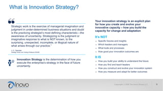 What is Innovation Strategy?
It’s NOT
→ Specific futures and insights
→ Which leaders and managers
→ What tools and processes
→ How good your innovation outcomes are
It IS
→ How you build your ability to understand the future
→ How you find and teach leaders
→ How you construct and evolve your innovation system
→ How you measure and adapt for better outcomes
Innovation Strategy is the determination of how you
execute the enterprise’s strategy in the face of future
uncertainty.
Your innovation strategy is an explicit plan
for how you create and evolve your
innovative capacity – how you build the
capacity for change and adaptation
Strategic work is the exercise of managerial imagination and
judgment in under-determined business situations and doubt
is the practicing strategist’s most defining characteristic—the
awareness of uncertainty. Strategizing is the judgment or
imaginative response to what is NOT known, to the
surprising, unexpected, incomplete, or illogical nature of
what arises through our practice.”
J.-C. Spender
Strategy Author and Visiting Professor ESADE
 
